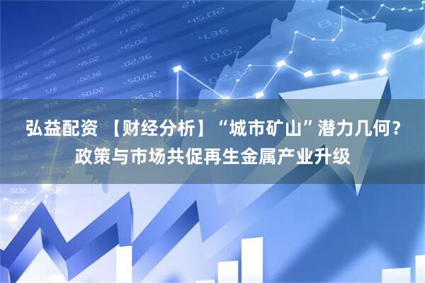 弘益配资 【财经分析】“城市矿山”潜力几何？政策与市场共促再生金属产业升级