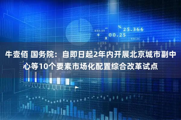 牛壹佰 国务院：自即日起2年内开展北京城市副中心等10个要素市场化配置综合改革试点