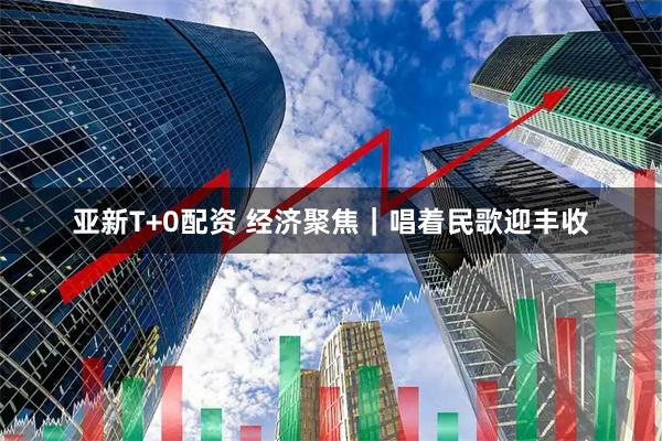 亚新T+0配资 经济聚焦｜唱着民歌迎丰收