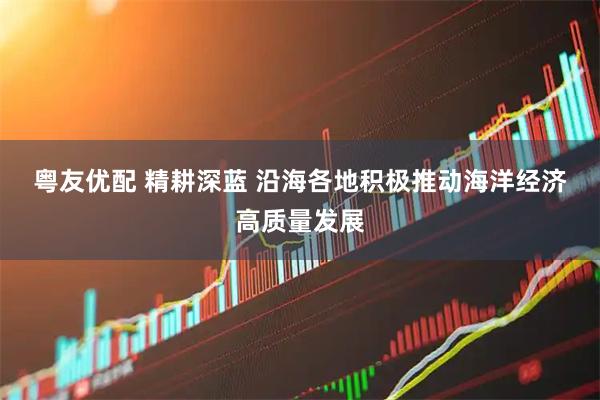 粤友优配 精耕深蓝 沿海各地积极推动海洋经济高质量发展