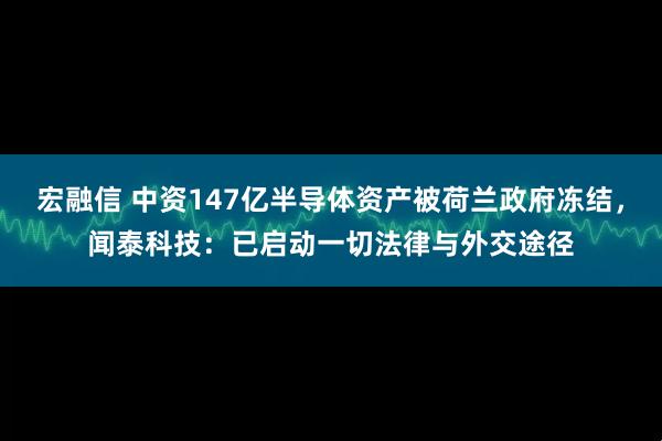 宏融信 中资147亿半导体资产被荷兰政府冻结,闻泰科技:已启动一切法律与外交途径