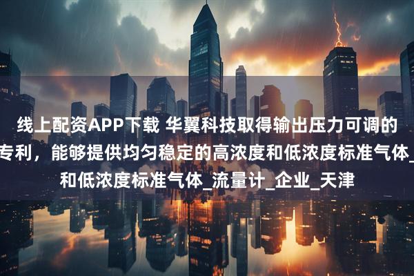 线上配资APP下载 华翼科技取得输出压力可调的自动气液配气系统专利，能够提供均匀稳定的高浓度和低浓度标准气体_流量计_企业_天津