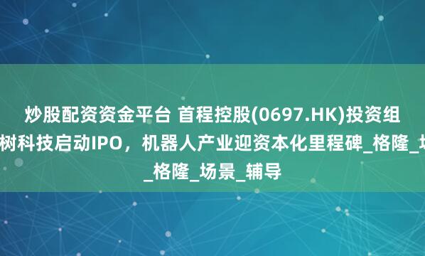炒股配资资金平台 首程控股(0697.HK)投资组合企业宇树科技启动IPO,机器人产业迎资本化里程碑_格隆_场景_辅导