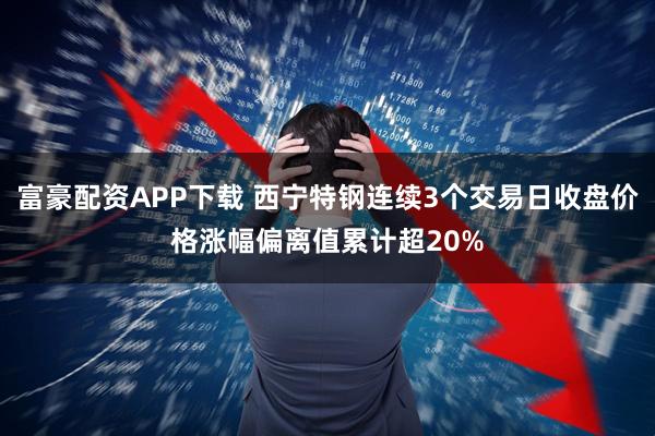 富豪配资APP下载 西宁特钢连续3个交易日收盘价格涨幅偏离值累计超20%