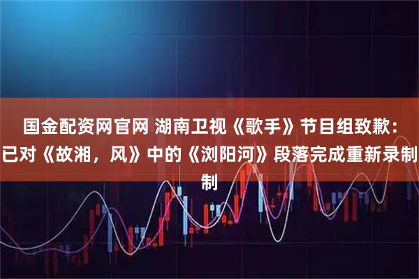 国金配资网官网 湖南卫视《歌手》节目组致歉：已对《故湘，风》中的《浏阳河》段落完成重新录制