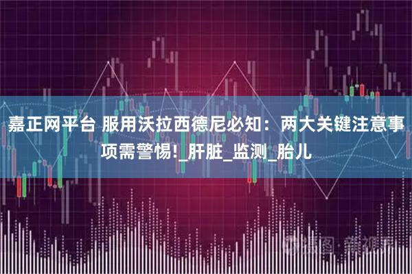 嘉正网平台 服用沃拉西德尼必知：两大关键注意事项需警惕!_肝脏_监测_胎儿