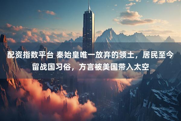 配资指数平台 秦始皇唯一放弃的领土，居民至今留战国习俗，方言被美国带入太空