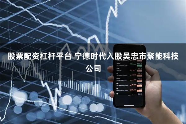 股票配资杠杆平台 宁德时代入股吴忠市聚能科技公司