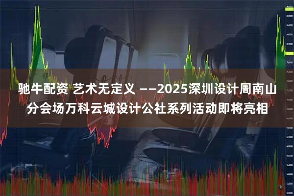驰牛配资 艺术无定义 ——2025深圳设计周南山分会场万科云城设计公社系列活动即将亮相