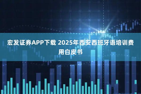 宏发证券APP下载 2025年西安西班牙语培训费用白皮书