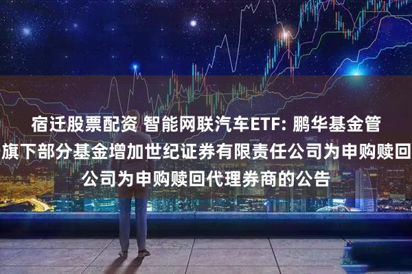 宿迁股票配资 智能网联汽车ETF: 鹏华基金管理有限公司关于旗下部分基金增加世纪证券有限责任公司为申购赎回代理券商的公告