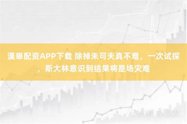 漢崋配资APP下载 除掉朱可夫真不难，一次试探，斯大林意识到结果将是场灾难