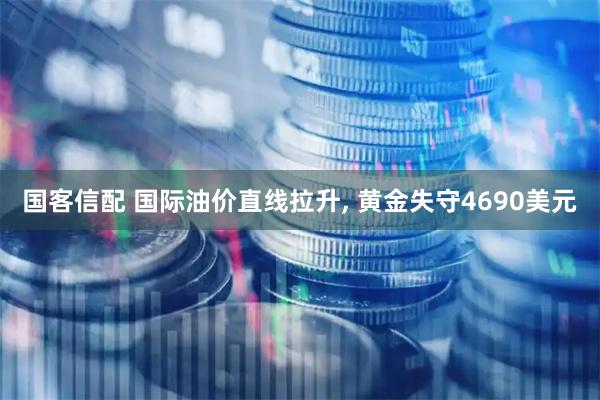 国客信配 国际油价直线拉升, 黄金失守4690美元