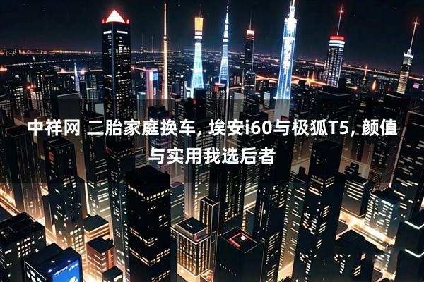 中祥网 二胎家庭换车, 埃安i60与极狐T5, 颜值与实用我选后者